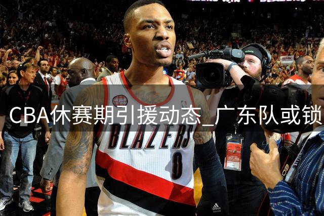 CBA休赛期引援动态 广东队或锁定全能内线梅克